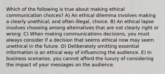 Which of the following is true about making ethical communication choices? A) An ethical dilemma involves making a clearly unethical, and often illegal, choice. B) An ethical lapse involves choosing among alternatives that are not clearly right or wrong. C) When making communications decisions, you must always consider if a decision that seems ethical now may seem unethical in the future. D) Deliberately omitting essential information is an ethical way of influencing the audience. E) In business scenarios, you cannot afford the luxury of considering the impact of your messages on the audience.