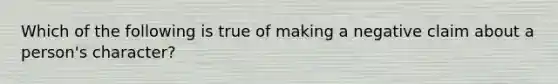 Which of the following is true of making a negative claim about a person's character?