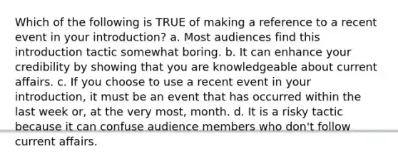 Which of the following is TRUE of making a reference to a recent event in your introduction? a. Most audiences find this introduction tactic somewhat boring. b. It can enhance your credibility by showing that you are knowledgeable about current affairs. c. If you choose to use a recent event in your introduction, it must be an event that has occurred within the last week or, at the very most, month. d. It is a risky tactic because it can confuse audience members who don't follow current affairs.