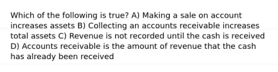 Which of the following is true? A) Making a sale on account increases assets B) Collecting an accounts receivable increases total assets C) Revenue is not recorded until the cash is received D) Accounts receivable is the amount of revenue that the cash has already been received