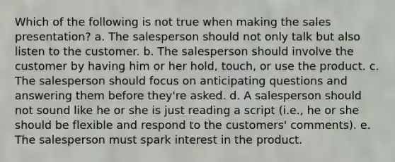 Which of the following is not true when making the sales presentation? a. The salesperson should not only talk but also listen to the customer. b. The salesperson should involve the customer by having him or her hold, touch, or use the product. c. The salesperson should focus on anticipating questions and answering them before they're asked. d. A salesperson should not sound like he or she is just reading a script (i.e., he or she should be flexible and respond to the customers' comments). e. The salesperson must spark interest in the product.