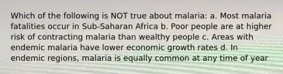 Which of the following is NOT true about malaria: a. Most malaria fatalities occur in Sub-Saharan Africa b. Poor people are at higher risk of contracting malaria than wealthy people c. Areas with endemic malaria have lower economic growth rates d. In endemic regions, malaria is equally common at any time of year