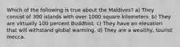 Which of the following is true about the Maldives? a) They consist of 300 islands with over 1000 square kilometers. b) They are virtually 100 percent Buddhist. c) They have an elevation that will withstand global warming. d) They are a wealthy, tourist mecca.