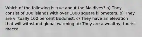 Which of the following is true about the Maldives? a) They consist of 300 islands with over 1000 square kilometers. b) They are virtually 100 percent Buddhist. c) They have an elevation that will withstand global warming. d) They are a wealthy, tourist mecca.