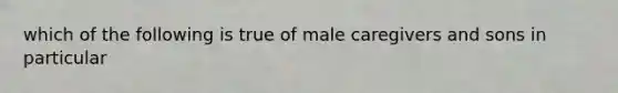 which of the following is true of male caregivers and sons in particular