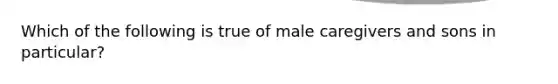 Which of the following is true of male caregivers and sons in particular?