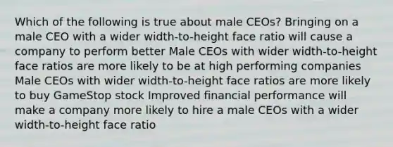 Which of the following is true about male CEOs? Bringing on a male CEO with a wider width-to-height face ratio will cause a company to perform better Male CEOs with wider width-to-height face ratios are more likely to be at high performing companies Male CEOs with wider width-to-height face ratios are more likely to buy GameStop stock Improved financial performance will make a company more likely to hire a male CEOs with a wider width-to-height face ratio