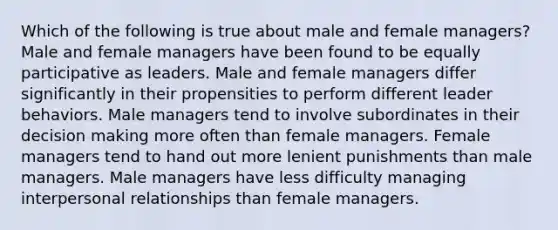 Which of the following is true about male and female managers? Male and female managers have been found to be equally participative as leaders. Male and female managers differ significantly in their propensities to perform different leader behaviors. Male managers tend to involve subordinates in their decision making more often than female managers. Female managers tend to hand out more lenient punishments than male managers. Male managers have less difficulty managing interpersonal relationships than female managers.