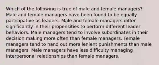 Which of the following is true of male and female managers? Male and female managers have been found to be equally participative as leaders. Male and female managers differ significantly in their propensities to perform different leader behaviors. Male managers tend to involve subordinates in their decision making more often than female managers. Female managers tend to hand out more lenient punishments than male managers. Male managers have less difficulty managing interpersonal relationships than female managers.