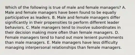 Which of the following is true of male and female managers? A. Male and female managers have been found to be equally participative as leaders. B. Male and female managers differ significantly in their propensities to perform different leader behaviors. C. Male managers tend to involve subordinates in their decision making more often than female managers. D. Female managers tend to hand out more lenient punishments than male managers. E. Male managers have less difficulty managing interpersonal relationships than female managers.