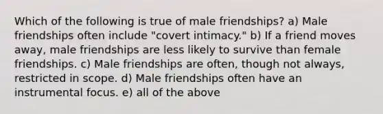 Which of the following is true of male friendships? a) Male friendships often include "covert intimacy." b) If a friend moves away, male friendships are less likely to survive than female friendships. c) Male friendships are often, though not always, restricted in scope. d) Male friendships often have an instrumental focus. e) all of the above