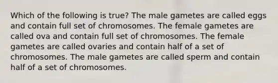 Which of the following is true? The male gametes are called eggs and contain full set of chromosomes. The female gametes are called ova and contain full set of chromosomes. The female gametes are called ovaries and contain half of a set of chromosomes. The male gametes are called sperm and contain half of a set of chromosomes.