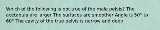 Which of the following is not true of the male pelvis? The acetabula are larger The surfaces are smoother Angle is 50° to 60° The cavity of the true pelvis is narrow and deep