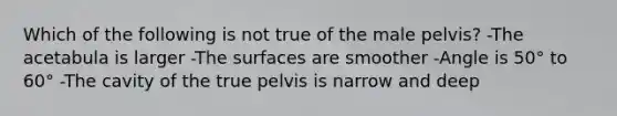 Which of the following is not true of the male pelvis? -The acetabula is larger -The surfaces are smoother -Angle is 50° to 60° -The cavity of the true pelvis is narrow and deep