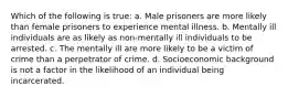 Which of the following is true: a. Male prisoners are more likely than female prisoners to experience mental illness. b. Mentally ill individuals are as likely as non-mentally ill individuals to be arrested. c. The mentally ill are more likely to be a victim of crime than a perpetrator of crime. d. Socioeconomic background is not a factor in the likelihood of an individual being incarcerated.