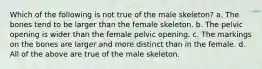 Which of the following is not true of the male skeleton? a. The bones tend to be larger than the female skeleton. b. The pelvic opening is wider than the female pelvic opening. c. The markings on the bones are larger and more distinct than in the female. d. All of the above are true of the male skeleton.