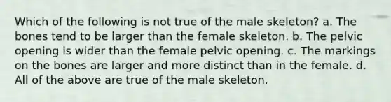 Which of the following is not true of the male skeleton? a. The bones tend to be larger than the female skeleton. b. The pelvic opening is wider than the female pelvic opening. c. The markings on the bones are larger and more distinct than in the female. d. All of the above are true of the male skeleton.