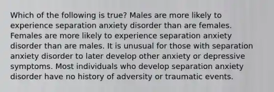 Which of the following is true? Males are more likely to experience separation anxiety disorder than are females. Females are more likely to experience separation anxiety disorder than are males. It is unusual for those with separation anxiety disorder to later develop other anxiety or depressive symptoms. Most individuals who develop separation anxiety disorder have no history of adversity or traumatic events.