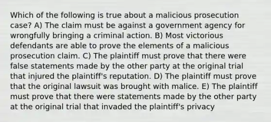 Which of the following is true about a malicious prosecution case? A) The claim must be against a government agency for wrongfully bringing a criminal action. B) Most victorious defendants are able to prove the elements of a malicious prosecution claim. C) The plaintiff must prove that there were false statements made by the other party at the original trial that injured the plaintiff's reputation. D) The plaintiff must prove that the original lawsuit was brought with malice. E) The plaintiff must prove that there were statements made by the other party at the original trial that invaded the plaintiff's privacy