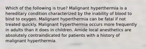 Which of the following is true? Malignant hyperthermia is a hereditary condition characterized by the inability of blood to bind to oxygen. Malignant hyperthermia can be fatal if not treated quickly. Malignant hyperthermia occurs more frequently in adults than it does in children. Amide local anesthetics are absolutely contraindicated for patients with a history of malignant hyperthermia.