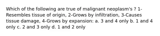 Which of the following are true of malignant neoplasm's ? 1-Resembles tissue of origin, 2-Grows by infiltration, 3-Causes tissue damage, 4-Grows by expansion: a. 3 and 4 only b. 1 and 4 only c. 2 and 3 only d. 1 and 2 only