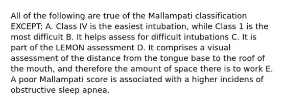 All of the following are true of the Mallampati classification EXCEPT: A. Class IV is the easiest intubation, while Class 1 is the most difficult B. It helps assess for difficult intubations C. It is part of the LEMON assessment D. It comprises a visual assessment of the distance from the tongue base to the roof of the mouth, and therefore the amount of space there is to work E. A poor Mallampati score is associated with a higher incidens of obstructive sleep apnea.