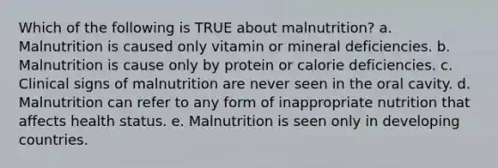 Which of the following is TRUE about malnutrition? a. Malnutrition is caused only vitamin or mineral deficiencies. b. Malnutrition is cause only by protein or calorie deficiencies. c. Clinical signs of malnutrition are never seen in the oral cavity. d. Malnutrition can refer to any form of inappropriate nutrition that affects health status. e. Malnutrition is seen only in developing countries.