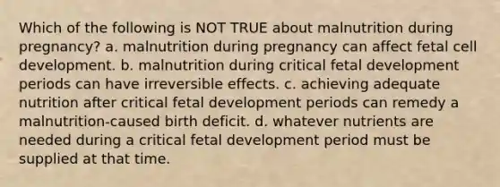 Which of the following is NOT TRUE about malnutrition during pregnancy? a. malnutrition during pregnancy can affect fetal cell development. b. malnutrition during critical fetal development periods can have irreversible effects. c. achieving adequate nutrition after critical fetal development periods can remedy a malnutrition-caused birth deficit. d. whatever nutrients are needed during a critical fetal development period must be supplied at that time.