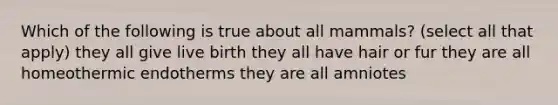 Which of the following is true about all mammals? (select all that apply) they all give live birth they all have hair or fur they are all homeothermic endotherms they are all amniotes