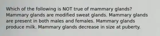 Which of the following is NOT true of mammary glands? Mammary glands are modified sweat glands. Mammary glands are present in both males and females. Mammary glands produce milk. Mammary glands decrease in size at puberty.