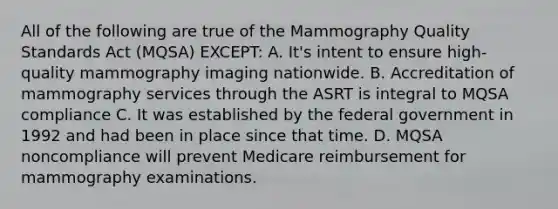 All of the following are true of the Mammography Quality Standards Act (MQSA) EXCEPT: A. It's intent to ensure high-quality mammography imaging nationwide. B. Accreditation of mammography services through the ASRT is integral to MQSA compliance C. It was established by the federal government in 1992 and had been in place since that time. D. MQSA noncompliance will prevent Medicare reimbursement for mammography examinations.