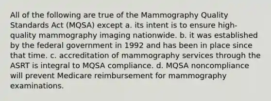 All of the following are true of the Mammography Quality Standards Act (MQSA) except a. its intent is to ensure high-quality mammography imaging nationwide. b. it was established by the federal government in 1992 and has been in place since that time. c. accreditation of mammography services through the ASRT is integral to MQSA compliance. d. MQSA noncompliance will prevent Medicare reimbursement for mammography examinations.