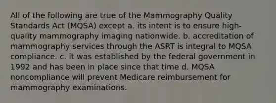 All of the following are true of the Mammography Quality Standards Act (MQSA) except a. its intent is to ensure high-quality mammography imaging nationwide. b. accreditation of mammography services through the ASRT is integral to MQSA compliance. c. it was established by the federal government in 1992 and has been in place since that time d. MQSA noncompliance will prevent Medicare reimbursement for mammography examinations.