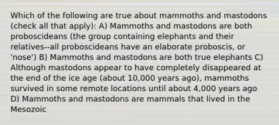 Which of the following are true about mammoths and mastodons (check all that apply): A) Mammoths and mastodons are both proboscideans (the group containing elephants and their relatives--all proboscideans have an elaborate proboscis, or 'nose') B) Mammoths and mastodons are both true elephants C) Although mastodons appear to have completely disappeared at the end of the ice age (about 10,000 years ago), mammoths survived in some remote locations until about 4,000 years ago D) Mammoths and mastodons are mammals that lived in the Mesozoic