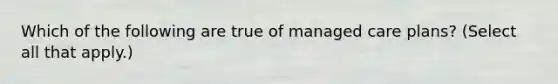 Which of the following are true of managed care plans? (Select all that apply.)