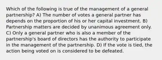 Which of the following is true of the management of a <a href='https://www.questionai.com/knowledge/k6LbYuo3el-general-partnership' class='anchor-knowledge'>general partnership</a>? A) The number of votes a general partner has depends on the proportion of his or her capital investment. B) Partnership matters are decided by unanimous agreement only. C) Only a general partner who is also a member of the partnership's board of directors has the authority to participate in the management of the partnership. D) If the vote is tied, the action being voted on is considered to be defeated.