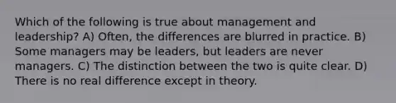 Which of the following is true about management and leadership? A) Often, the differences are blurred in practice. B) Some managers may be leaders, but leaders are never managers. C) The distinction between the two is quite clear. D) There is no real difference except in theory.