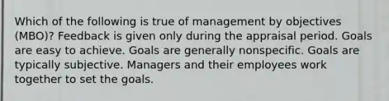 Which of the following is true of management by objectives (MBO)? Feedback is given only during the appraisal period. Goals are easy to achieve. Goals are generally nonspecific. Goals are typically subjective. Managers and their employees work together to set the goals.