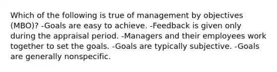 Which of the following is true of management by objectives (MBO)? -Goals are easy to achieve. -Feedback is given only during the appraisal period. -Managers and their employees work together to set the goals. -Goals are typically subjective. -Goals are generally nonspecific.