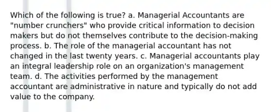 Which of the following is true? a. Managerial Accountants are "number crunchers" who provide critical information to decision makers but do not themselves contribute to the decision-making process. b. The role of the managerial accountant has not changed in the last twenty years. c. Managerial accountants play an integral leadership role on an organization's management team. d. The activities performed by the management accountant are administrative in nature and typically do not add value to the company.