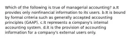 Which of the following is true of managerial accounting? a.It provides only nonfinancial information to its users. b.It is bound by formal criteria such as generally accepted accounting principles (GAAP). c.It represents a company's internal accounting system. d.It is the provision of accounting information for a company's external users only.