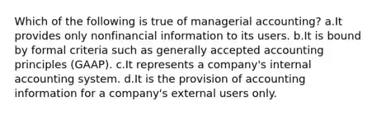 Which of the following is true of managerial accounting? a.It provides only nonfinancial information to its users. b.It is bound by formal criteria such as generally accepted accounting principles (GAAP). c.It represents a company's internal accounting system. d.It is the provision of accounting information for a company's external users only.