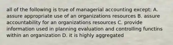 all of the following is true of managerial accounting except: A. assure appropriate use of an organizations resources B. assure accountability for an organizations resources C. provide information used in planning evaluation and controlling functins within an organization D. it is highly aggregated