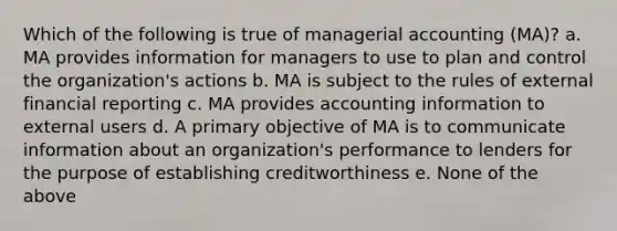 Which of the following is true of managerial accounting (MA)? a. MA provides information for managers to use to plan and control the organization's actions b. MA is subject to the rules of external financial reporting c. MA provides accounting information to external users d. A primary objective of MA is to communicate information about an organization's performance to lenders for the purpose of establishing creditworthiness e. None of the above