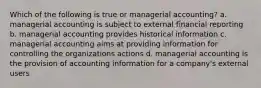 Which of the following is true or managerial accounting? a. managerial accounting is subject to external financial reporting b. managerial accounting provides historical information c. managerial accounting aims at providing information for controlling the organizations actions d. managerial accounting is the provision of accounting information for a company's external users