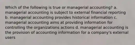 Which of the following is true or managerial accounting? a. managerial accounting is subject to external financial reporting b. managerial accounting provides historical information c. managerial accounting aims at providing information for controlling the organizations actions d. managerial accounting is the provision of accounting information for a company's external users