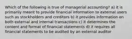 Which of the following is true of managerial accounting? a) it is primarily meant to provide financial information to external users such as stockholders and creditors b) it provides information on both external and internal transactions c) it determines the content and format of financial statements d) it requires all financial statements to be audited by an external auditor