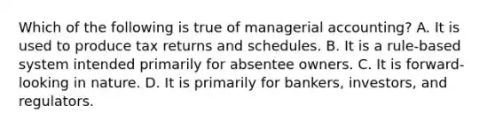 Which of the following is true of managerial accounting? A. It is used to produce tax returns and schedules. B. It is a rule-based system intended primarily for absentee owners. C. It is forward-looking in nature. D. It is primarily for bankers, investors, and regulators.