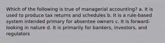 Which of the following is true of managerial accounting? a. It is used to produce tax returns and schedules b. It is a rule-based system intended primary for absentee owners c. It is forward-looking in nature d. It is primarily for bankers, investors, and regulators