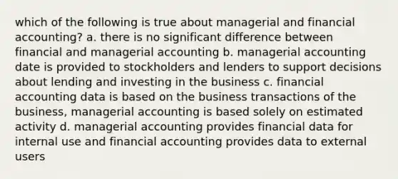 which of the following is true about managerial and financial accounting? a. there is no significant difference between financial and managerial accounting b. managerial accounting date is provided to stockholders and lenders to support decisions about lending and investing in the business c. financial accounting data is based on the business transactions of the business, managerial accounting is based solely on estimated activity d. managerial accounting provides financial data for internal use and financial accounting provides data to external users